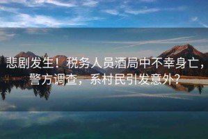 悲劇發(fā)生！稅務(wù)人員酒局中不幸身亡，警方調查，系村民引發(fā)意外？