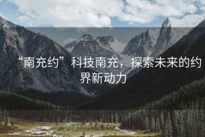“南充約”科技南充，探索未來(lái)的約界新動(dòng)力