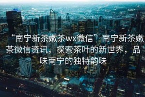 “南寧新茶嫩茶wx微信”南寧新茶嫩茶微信資訊，探索茶葉的新世界，品味南寧的獨特韻味