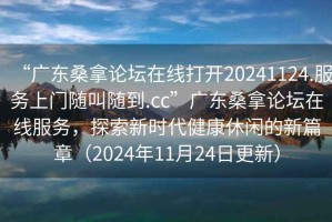 “廣東桑拿論壇在線(xiàn)打開(kāi)20241124.服務(wù)上門(mén)隨叫隨到.cc”廣東桑拿論壇在線(xiàn)服務(wù)，探索新時(shí)代健康休閑的新篇章（2024年11月24日更新）
