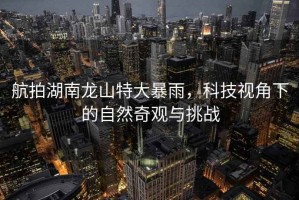 航拍湖南龍山特大暴雨，科技視角下的自然奇觀(guān)與挑戰