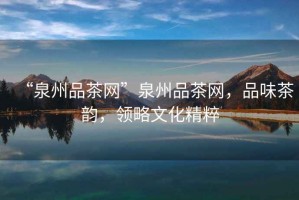 “泉州品茶網(wǎng)”泉州品茶網(wǎng)，品味茶韻，領(lǐng)略文化精粹