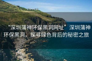 “深圳蒲神環(huán)保黑洞網(wǎng)址”深圳蒲神環(huán)保黑洞，探尋綠色背后的秘密之旅