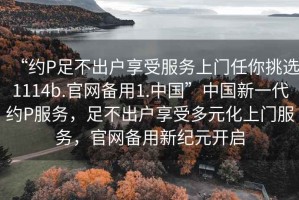 “約P足不出戶(hù)享受服務(wù)上門(mén)任你挑選1114b.官網(wǎng)備用1.中國”中國新一代約P服務(wù)，足不出戶(hù)享受多元化上門(mén)服務(wù)，官網(wǎng)備用新紀元開(kāi)啟