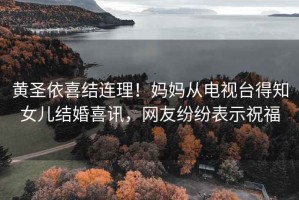 黃圣依喜結連理！媽媽從電視臺得知女兒結婚喜訊，網(wǎng)友紛紛表示祝福