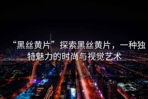 “黑絲黃片”探索黑絲黃片，一種獨特魅力的時(shí)尚與視覺(jué)藝術(shù)