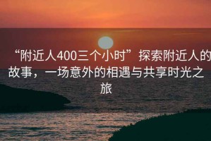 “附近人400三個(gè)小時(shí)”探索附近人的故事，一場(chǎng)意外的相遇與共享時(shí)光之旅