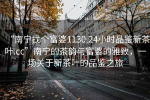“南寧找個(gè)富婆1130.24小時(shí)品鑒新茶葉.cc”南寧的茶韻與富婆的雅致，一場(chǎng)關(guān)于新茶葉的品鑒之旅