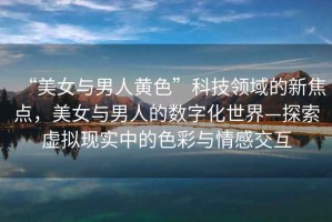 “美女與男人黃色”科技領(lǐng)域的新焦點(diǎn)，美女與男人的數字化世界—探索虛擬現實(shí)中的色彩與情感交互