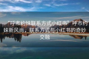 “呼市約妹聯(lián)系方式小紅書(shū)”呼市約妹新風(fēng)尚，聯(lián)系方式與小紅書(shū)的奇妙交融