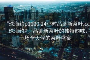“珠海約p1130.24小時(shí)品鑒新茶葉.cc”珠海約P，品鑒新茶葉的獨特韻味，一場(chǎng)全天候的茶葉盛宴