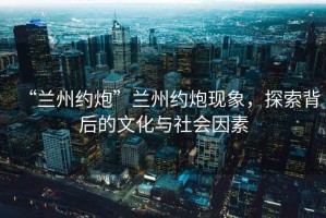 “蘭州約炮”蘭州約炮現象，探索背后的文化與社會(huì )因素
