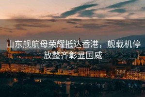 山東艦航母榮耀抵達香港，艦載機停放整齊彰顯國威