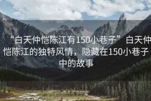 “白天仲愷陳江有150小巷子”白天仲愷陳江的獨特風(fēng)情，隱藏在150小巷子中的故事