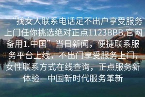 “找女人聯(lián)系電話(huà)足不出戶(hù)享受服務(wù)上門(mén)任你挑選絕對正點(diǎn)1123BBB.官網(wǎng)備用1.中國”當日新聞，便捷聯(lián)系服務(wù)平臺上線(xiàn)，不出門(mén)享受服務(wù)上門(mén)，女性聯(lián)系方式在線(xiàn)查詢(xún)，正點(diǎn)服務(wù)新體驗—中國新時(shí)代服務(wù)革新