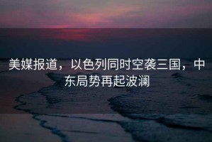 美媒報道，以色列同時(shí)空襲三國，中東局勢再起波瀾