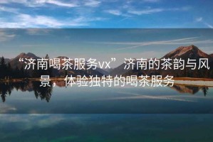 “濟南喝茶服務(wù)vx”濟南的茶韻與風(fēng)景，體驗獨特的喝茶服務(wù)
