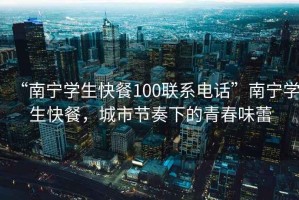 “南寧學(xué)生快餐100聯(lián)系電話(huà)”南寧學(xué)生快餐，城市節奏下的青春味蕾
