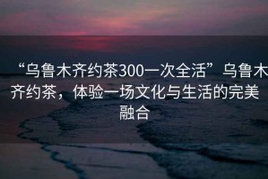 “烏魯木齊約茶300一次全活”烏魯木齊約茶，體驗一場(chǎng)文化與生活的完美融合