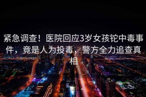 緊急調查！醫院回應3歲女孩鉈中毒事件，竟是人為投毒，警方全力追查真相