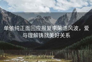 單依純正面回應報復李榮浩風(fēng)波，愛(ài)與理解鑄就美好關(guān)系