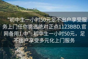 “初中生一小時(shí)50元足不出戶(hù)享受服務(wù)上門(mén)任你挑選絕對正點(diǎn)1123BBD.官網(wǎng)備用1.中”初中生一小時(shí)50元，足不出戶(hù)享受多元化上門(mén)服務(wù)