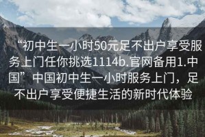 “初中生一小時(shí)50元足不出戶(hù)享受服務(wù)上門(mén)任你挑選1114b.官網(wǎng)備用1.中國”中國初中生一小時(shí)服務(wù)上門(mén)，足不出戶(hù)享受便捷生活的新時(shí)代體驗