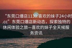 “東莞口爆店1130.喜歡的妹子24小時(shí).cc”東莞口爆店新動(dòng)態(tài)，探索獨特的休閑體驗之旅—喜歡的妹子全天候服務(wù)資訊