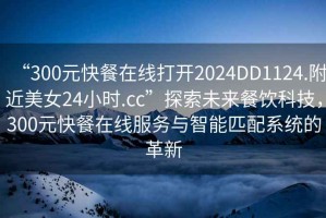 “300元快餐在線(xiàn)打開(kāi)2024DD1124.附近美女24小時(shí).cc”探索未來(lái)餐飲科技，300元快餐在線(xiàn)服務(wù)與智能匹配系統的革新