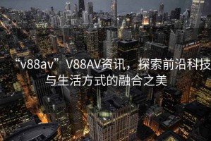 “v88av”V88AV資訊，探索前沿科技與生活方式的融合之美
