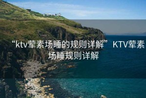 “ktv葷素場(chǎng)睡的規則詳解”KTV葷素場(chǎng)睡規則詳解