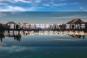 “廈門(mén)約茶品茶聯(lián)系方式”廈門(mén)約茶品茶聯(lián)系方式—探索茶文化的新天地