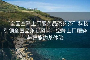 “全國空降上門(mén)服務(wù)品茶約茶”科技引領(lǐng)全國品茶新風(fēng)尚，空降上門(mén)服務(wù)與智能約茶體驗