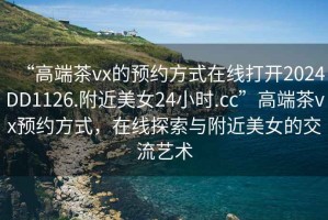 “高端茶vx的預約方式在線(xiàn)打開(kāi)2024DD1126.附近美女24小時(shí).cc”高端茶vx預約方式，在線(xiàn)探索與附近美女的交流藝術(shù)