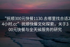 “撫順300元快餐1130.去哪里找合適24小時(shí).cc”撫順快餐文化探索，關(guān)于300元快餐與全天候服務(wù)的研究