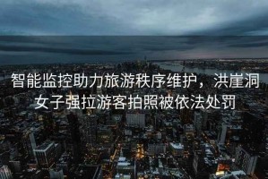 智能監控助力旅游秩序維護，洪崖洞女子強拉游客拍照被依法處罰
