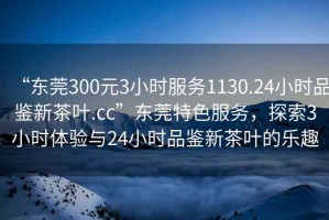 “東莞300元3小時(shí)服務(wù)1130.24小時(shí)品鑒新茶葉.cc”東莞特色服務(wù)，探索3小時(shí)體驗與24小時(shí)品鑒新茶葉的樂(lè )趣