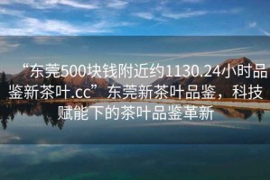 “東莞500塊錢(qián)附近約1130.24小時(shí)品鑒新茶葉.cc”東莞新茶葉品鑒，科技賦能下的茶葉品鑒革新