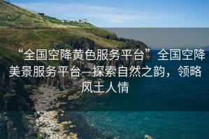 “全國空降黃色服務(wù)平臺”全國空降美景服務(wù)平臺—探索自然之韻，領(lǐng)略風(fēng)土人情