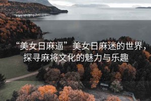 “美女日麻逼”美女日麻迷的世界，探尋麻將文化的魅力與樂(lè )趣