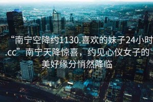 “南寧空降約1130.喜歡的妹子24小時(shí).cc”南寧天降驚喜，約見(jiàn)心儀女子的美好緣分悄然降臨