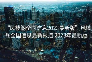 “風(fēng)樓閣全國信息2023最新版”風(fēng)樓閣全國信息最新報道 2023年最新版
