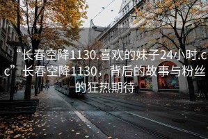 “長(cháng)春空降1130.喜歡的妹子24小時(shí).cc”長(cháng)春空降1130，背后的故事與粉絲的狂熱期待