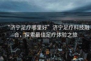 “濟寧足療哪里好”濟寧足療科技融合，探索最佳足療體驗之旅