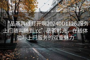 “品茶再線(xiàn)打開(kāi)啊2024DD1126.服務(wù)上門(mén)隨叫隨到.cc”品茶時(shí)光，在線(xiàn)體驗與上門(mén)服務(wù)的雙重魅力