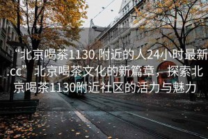 “北京喝茶1130.附近的人24小時(shí)最新.cc”北京喝茶文化的新篇章，探索北京喝茶1130附近社區的活力與魅力