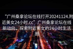 “廣州桑拿論壇在線(xiàn)打開(kāi)20241124.附近美女24小時(shí).cc”廣州桑拿論壇在線(xiàn)新動(dòng)向，探索附近美女的24小時(shí)生活圈