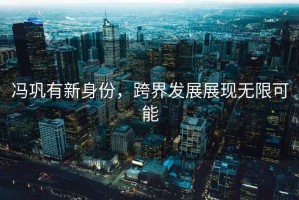 馮鞏有新身份，跨界發(fā)展展現無(wú)限可能