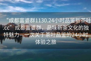 “成都富婆群1130.24小時(shí)品鑒新茶葉.cc”成都富婆群，品味新茶文化的獨特魅力—一次關(guān)于茶葉品鑒的24小時(shí)體驗之旅