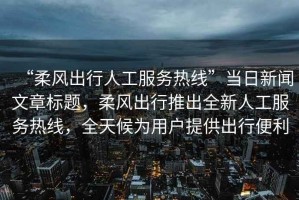 “柔風(fēng)出行人工服務(wù)熱線(xiàn)”當日新聞文章標題，柔風(fēng)出行推出全新人工服務(wù)熱線(xiàn)，全天候為用戶(hù)提供出行便利